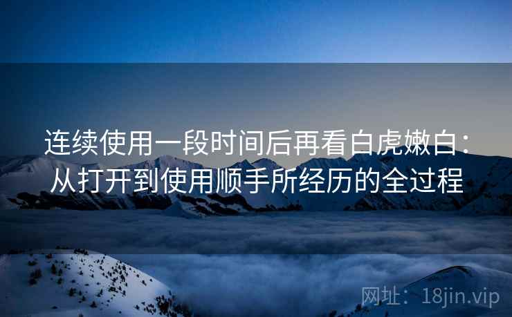 连续使用一段时间后再看白虎嫩白:从打开到使用顺手所经历的全过程 连续使用一段时间后再看白虎嫩白:从打开到使用顺手所经历的全过程