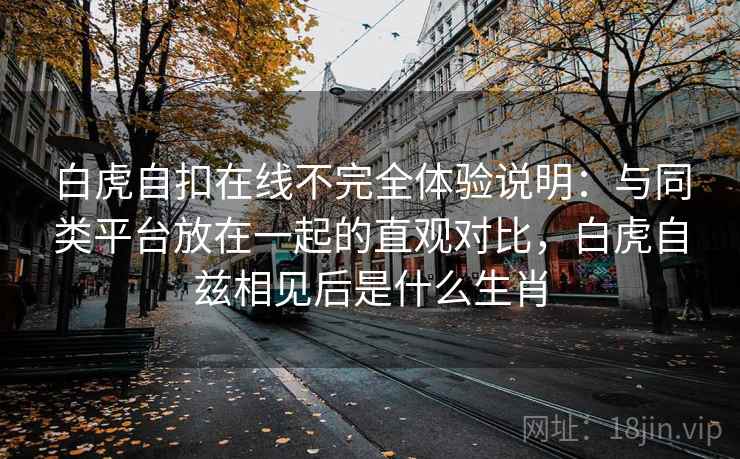 白虎自扣在线不完全体验说明:与同类平台放在一起的直观对比,白虎自兹相见后是什么生肖 白虎自扣在线不完全体验说明:与同类平台放在一起的直观对比,白虎自兹相见后是什么生肖