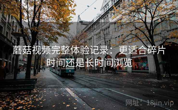 蘑菇视频完整体验记录:更适合碎片时间还是长时间浏览 蘑菇视频完整体验记录:更适合碎片时间还是长时间浏览