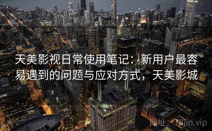 天美影视日常使用笔记:新用户最容易遇到的问题与应对方式,天美影城 天美影视日常使用笔记:新用户最容易遇到的问题与应对方式,天美影城