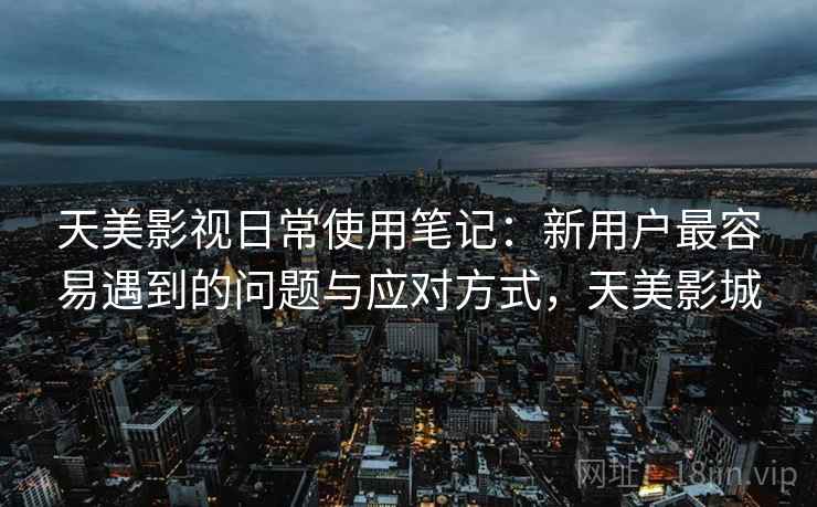 天美影视日常使用笔记:新用户最容易遇到的问题与应对方式,天美影城 天美影视日常使用笔记:新用户最容易遇到的问题与应对方式,天美影城