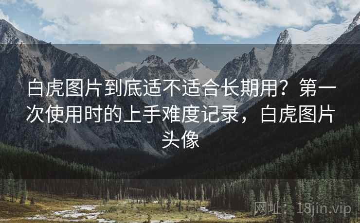 白虎图片到底适不适合长期用?第一次使用时的上手难度记录,白虎图片头像 白虎图片到底适不适合长期用?第一次使用时的上手难度记录,白虎图片头像