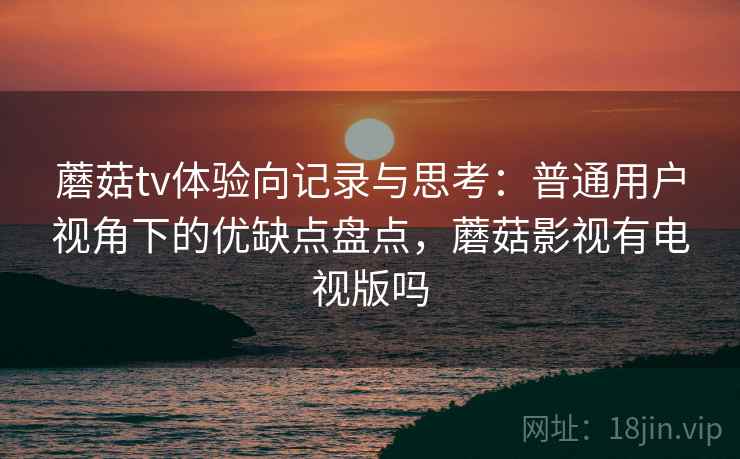 蘑菇tv体验向记录与思考:普通用户视角下的优缺点盘点,蘑菇影视有电视版吗 蘑菇tv体验向记录与思考:普通用户视角下的优缺点盘点,蘑菇影视有电视版吗