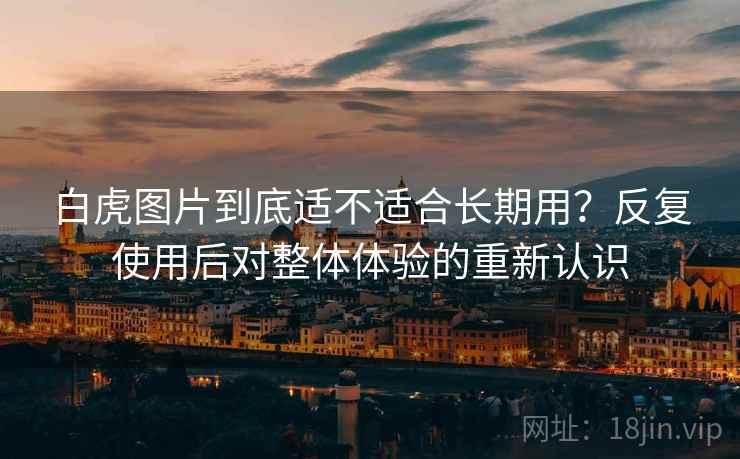 白虎图片到底适不适合长期用?反复使用后对整体体验的重新认识 白虎图片到底适不适合长期用?反复使用后对整体体验的重新认识