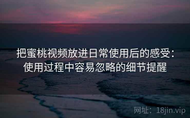把蜜桃视频放进日常使用后的感受:使用过程中容易忽略的细节提醒 把蜜桃视频放进日常使用后的感受:使用过程中容易忽略的细节提醒
