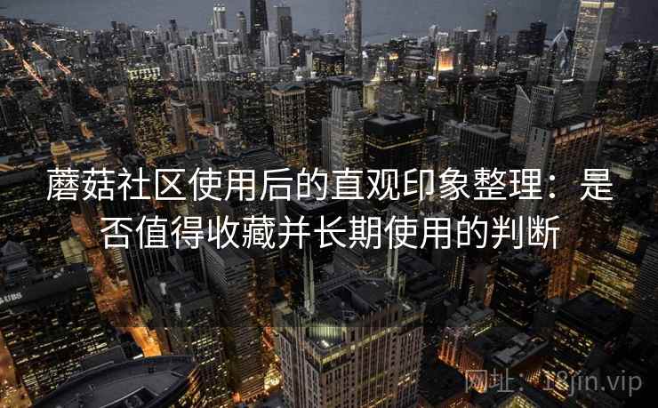 蘑菇社区使用后的直观印象整理:是否值得收藏并长期使用的判断 蘑菇社区使用后的直观印象整理:是否值得收藏并长期使用的判断