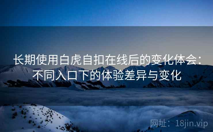 长期使用白虎自扣在线后的变化体会:不同入口下的体验差异与变化 长期使用白虎自扣在线后的变化体会:不同入口下的体验差异与变化