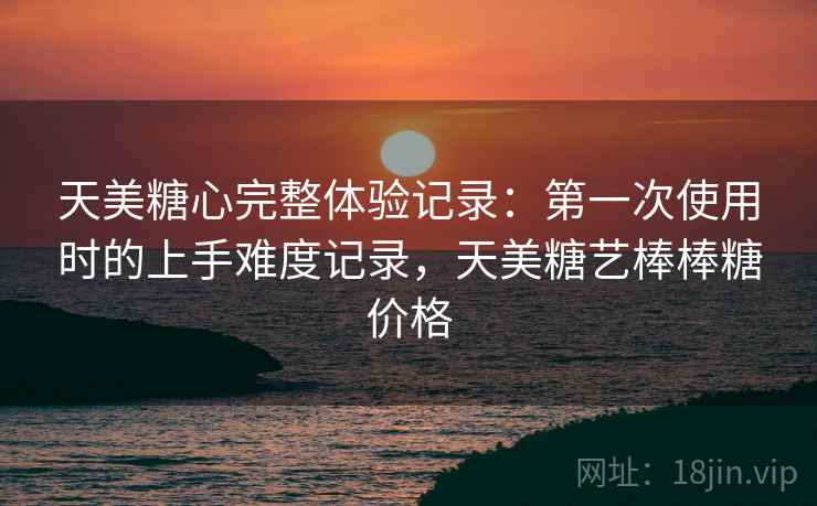 天美糖心完整体验记录:第一次使用时的上手难度记录,天美糖艺棒棒糖价格 天美糖心完整体验记录:第一次使用时的上手难度记录,天美糖艺棒棒糖价格