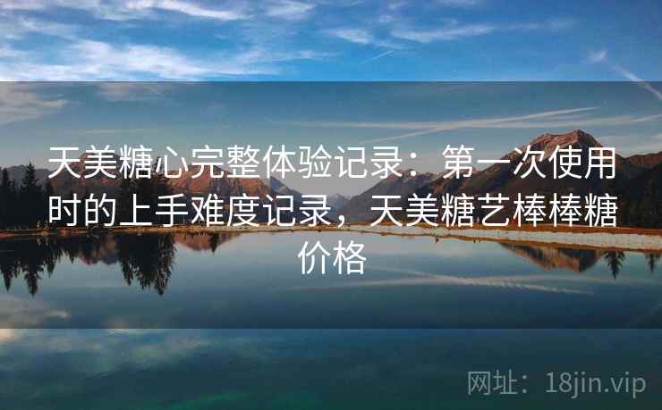 天美糖心完整体验记录:第一次使用时的上手难度记录,天美糖艺棒棒糖价格 天美糖心完整体验记录:第一次使用时的上手难度记录,天美糖艺棒棒糖价格