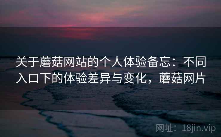 关于蘑菇网站的个人体验备忘:不同入口下的体验差异与变化,蘑菇网片 关于蘑菇网站的个人体验备忘:不同入口下的体验差异与变化,蘑菇网片