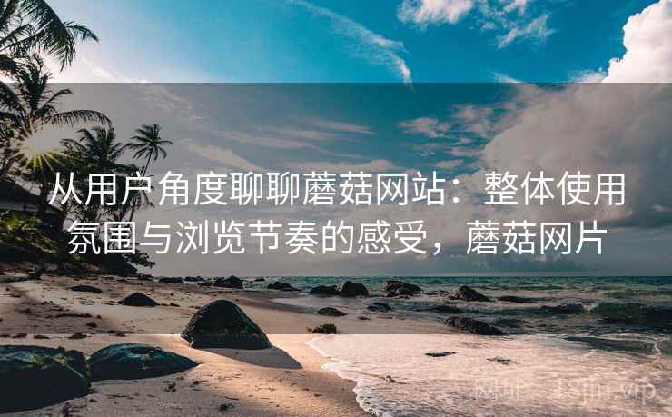从用户角度聊聊蘑菇网站:整体使用氛围与浏览节奏的感受,蘑菇网片 从用户角度聊聊蘑菇网站:整体使用氛围与浏览节奏的感受,蘑菇网片