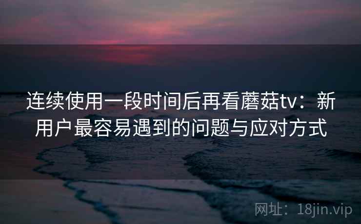 连续使用一段时间后再看蘑菇tv:新用户最容易遇到的问题与应对方式 连续使用一段时间后再看蘑菇tv:新用户最容易遇到的问题与应对方式
