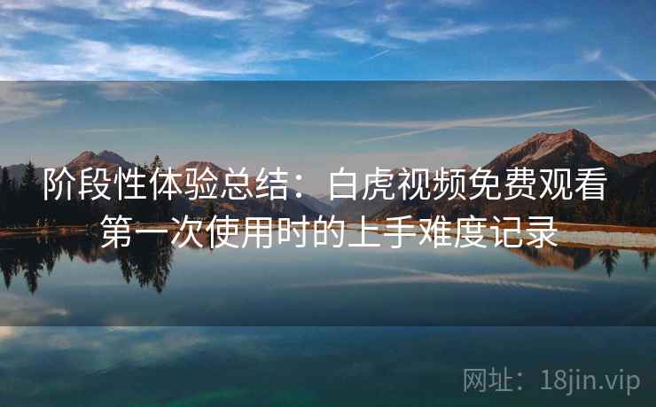 阶段性体验总结:白虎视频免费观看 第一次使用时的上手难度记录 阶段性体验总结:白虎视频免费观看 第一次使用时的上手难度记录