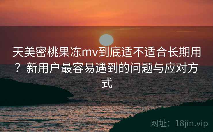 天美密桃果冻mv到底适不适合长期用?新用户最容易遇到的问题与应对方式 天美密桃果冻mv到底适不适合长期用?新用户最容易遇到的问题与应对方式